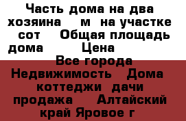 Часть дома(на два хозяина)70 м² на участке 6 сот. › Общая площадь дома ­ 70 › Цена ­ 2 150 000 - Все города Недвижимость » Дома, коттеджи, дачи продажа   . Алтайский край,Яровое г.